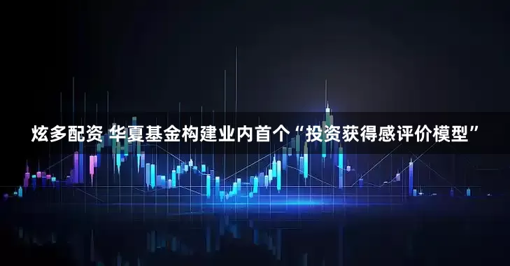 炫多配资 华夏基金构建业内首个“投资获得感评价模型”