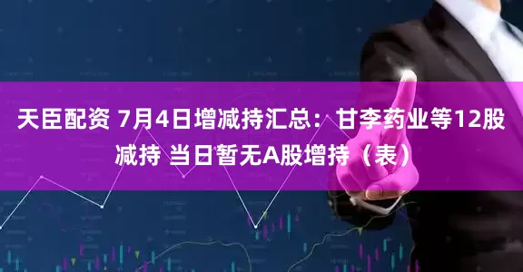 天臣配资 7月4日增减持汇总：甘李药业等12股减持 当日暂无A股增持（表）