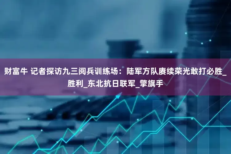 财富牛 记者探访九三阅兵训练场：陆军方队赓续荣光敢打必胜_胜利_东北抗日联军_擎旗手