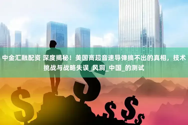 中金汇融配资 深度揭秘！美国高超音速导弹搞不出的真相，技术挑战与战略失误_风洞_中国_的测试