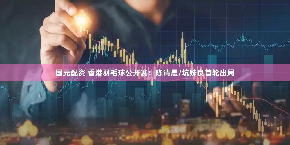 国元配资 香港羽毛球公开赛：陈清晨/坑姝良首轮出局