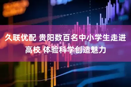 久联优配 贵阳数百名中小学生走进高校 体验科学创造魅力