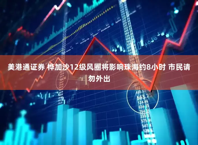 美港通证券 桦加沙12级风圈将影响珠海约8小时 市民请勿外出