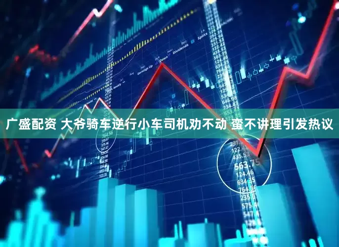 广盛配资 大爷骑车逆行小车司机劝不动 蛮不讲理引发热议