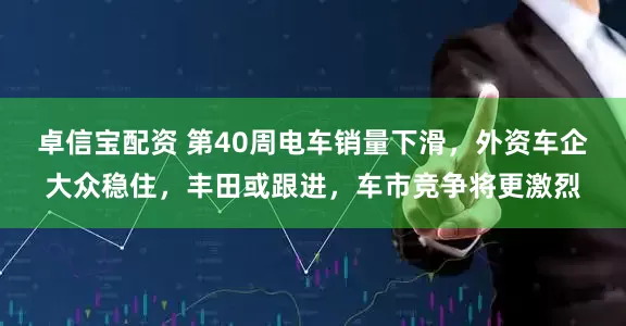 卓信宝配资 第40周电车销量下滑，外资车企大众稳住，丰田或跟进，车市竞争将更激烈